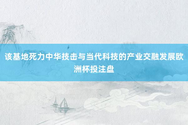 该基地死力中华技击与当代科技的产业交融发展欧洲杯投注盘