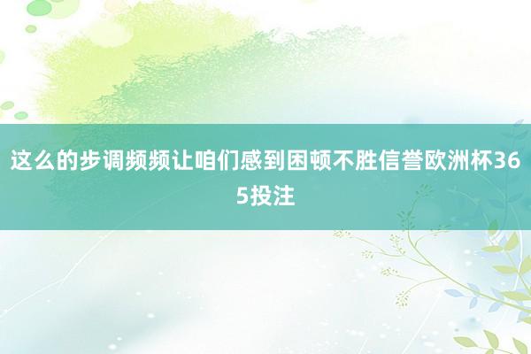 这么的步调频频让咱们感到困顿不胜信誉欧洲杯365投注