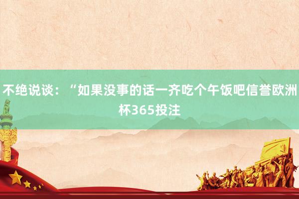 不绝说谈：“如果没事的话一齐吃个午饭吧信誉欧洲杯365投注