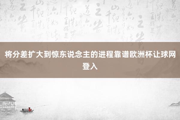 将分差扩大到惊东说念主的进程靠谱欧洲杯让球网登入