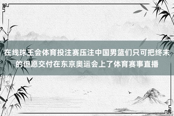 在线球王会体育投注赛压注中国男篮们只可把终末的但愿交付在东京奥运会上了体育赛事直播