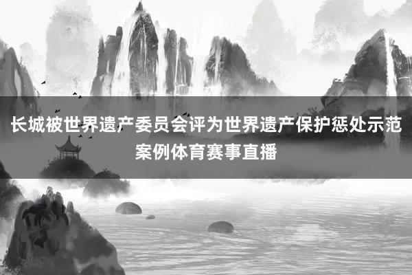 长城被世界遗产委员会评为世界遗产保护惩处示范案例体育赛事直播