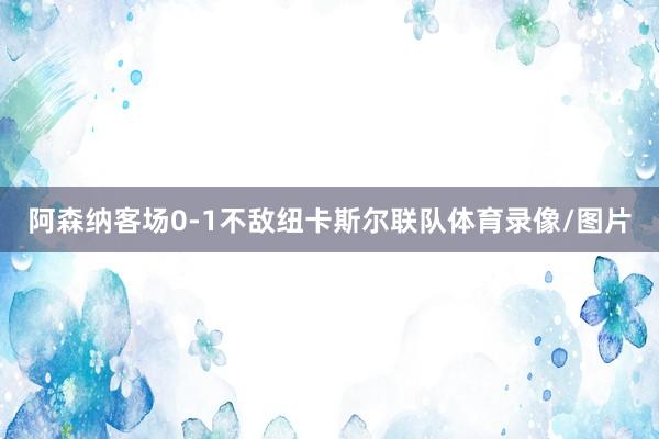 阿森纳客场0-1不敌纽卡斯尔联队体育录像/图片