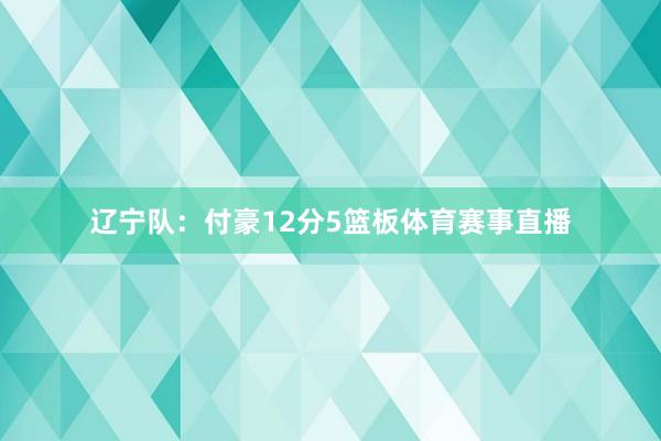 辽宁队：付豪12分5篮板体育赛事直播