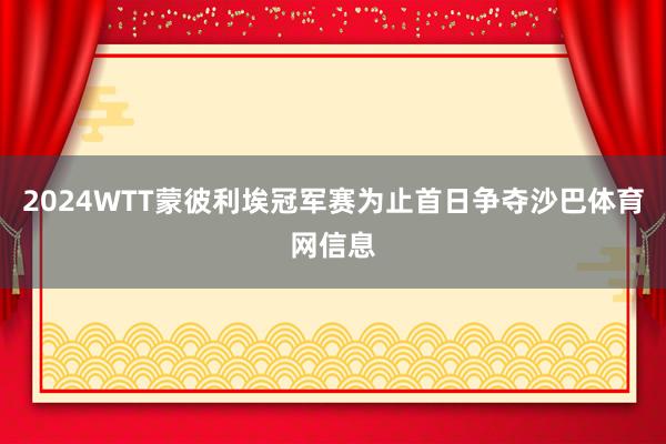 2024WTT蒙彼利埃冠军赛为止首日争夺沙巴体育网信息