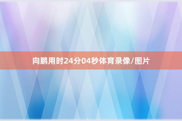 向鹏用时24分04秒体育录像/图片