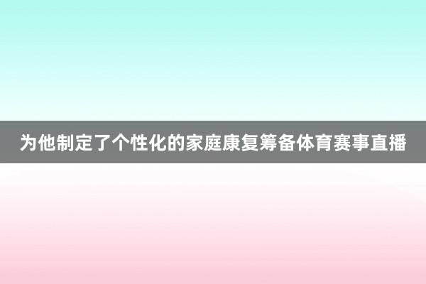 为他制定了个性化的家庭康复筹备体育赛事直播