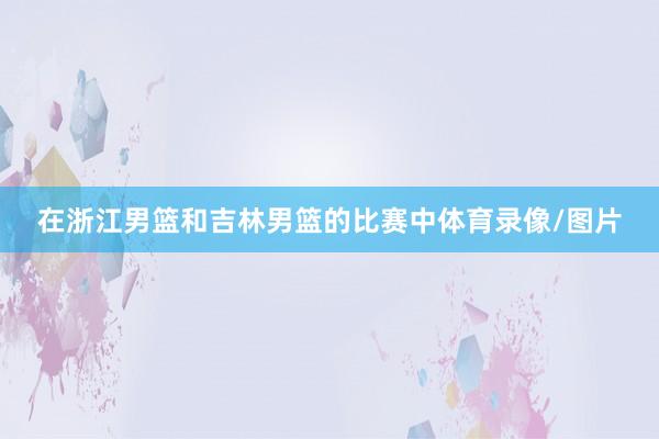 在浙江男篮和吉林男篮的比赛中体育录像/图片