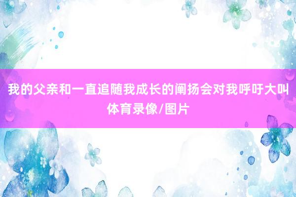 我的父亲和一直追随我成长的阐扬会对我呼吁大叫体育录像/图片