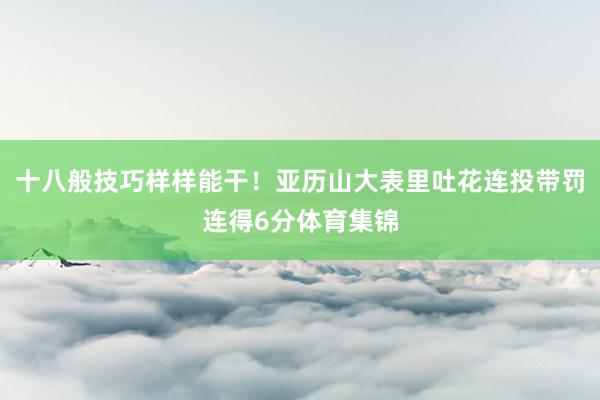 十八般技巧样样能干！亚历山大表里吐花连投带罚连得6分体育集锦