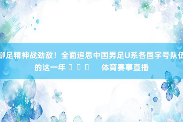 铆足精神战劲敌！全面追思中国男足U系各国字号队伍的这一年 ​​​    体育赛事直播