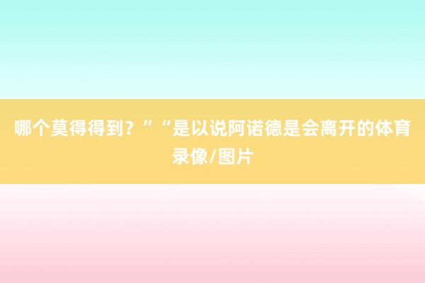 哪个莫得得到？”“是以说阿诺德是会离开的体育录像/图片