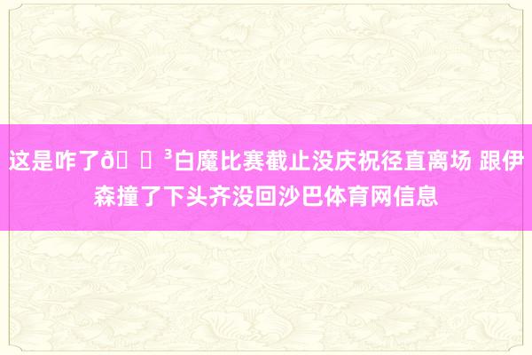 这是咋了😳白魔比赛截止没庆祝径直离场 跟伊森撞了下头齐没回沙巴体育网信息