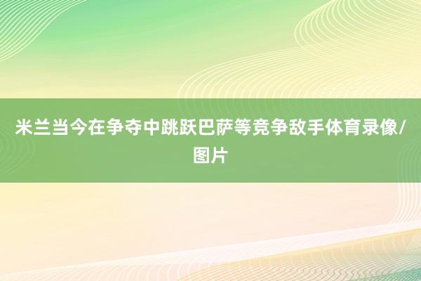 米兰当今在争夺中跳跃巴萨等竞争敌手体育录像/图片