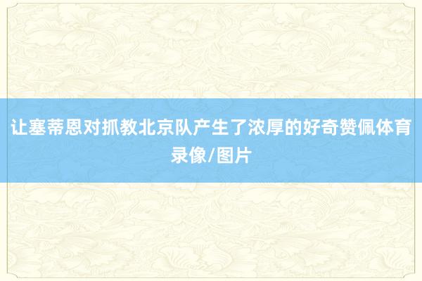 让塞蒂恩对抓教北京队产生了浓厚的好奇赞佩体育录像/图片