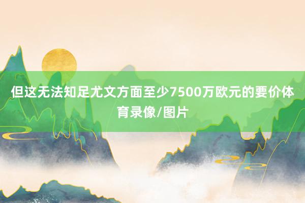 但这无法知足尤文方面至少7500万欧元的要价体育录像/图片